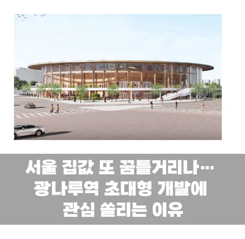 서울 집값 또 꿈틀거리나…광나루역 초대형 개발에 관심 쏠리는 이유